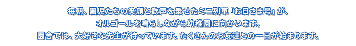 毎朝、園児たちの笑顔と歓声を乗せたミニ列車「お日さま号」が、 オルゴールを鳴らしながら幼稚園に向かいます。 園舎では、大好きな先生が待っています。たくさんのお友達との一日が始まります。